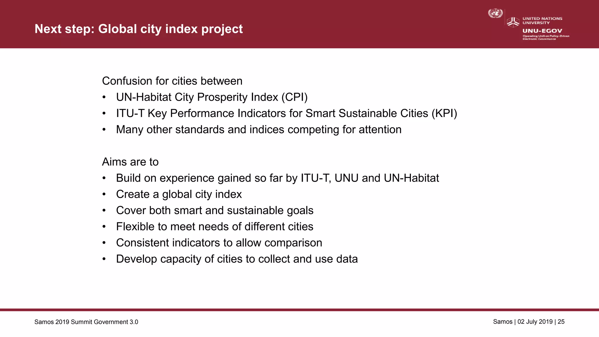 Samos 2019 Summit Government 3.0 Samos | 02 July 2019 | 25
Next step: Global city index project
Confusion for cities between
• UN-Habitat City Prosperity Index (CPI)
• ITU-T Key Performance Indicators for Smart Sustainable Cities (KPI)
• Many other standards and indices competing for attention
Aims are to
• Build on experience gained so far by ITU-T, UNU and UN-Habitat
• Create a global city index
• Cover both smart and sustainable goals
• Flexible to meet needs of different cities
• Consistent indicators to allow comparison
• Develop capacity of cities to collect and use data
 