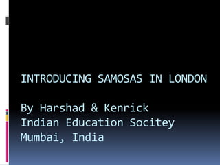 INTRODUCING SAMOSAS IN LONDON
By Harshad & Kenrick
Indian Education Socitey
Mumbai, India
 
