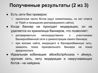 Полученные результаты (2 из 3)
● Есть сети без проверок:
  ○ приличное число ботов (идут клики/показы, но нет ответа
      от Flash и посещения рекламируемого сайта);
● Когда баннер не проходит модерацию, он не
  удаляется из хранилища баннеров, что позволяет:
  ○ договариваться  непосредственно  с    участниками
      баннерообменной сети о демонстрации своего баннера;
   ○ при взломе сайта, входящего в баннерообменную сеть,
      заменять показ     произвольного   баннера    на   показ
      вредоносного.
● Идеальная кобинация: allowScripAccess = always,
  крупная сеть, нету модерации и накручивающих
  ботов - не найдена.
 