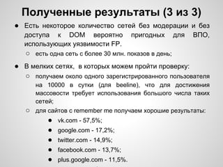 Полученные результаты (3 из 3)
● Есть некоторое количество сетей без модерации и без
  доступа к DOM вероятно             пригодных        для   ВПО,
  использующих уязвимости FP.
   ○ есть одна сеть с более 30 млн. показов в день;
● В мелких сетях, в которых можем пройти проверку:
  ○ получаем около одного зарегистрированного пользователя
      на 10000 в сутки (для beeline), что для достижения
      массовости требует использования большого числа таких
      сетей;
   ○ для сайтов c remember me получаем хорошие результаты:
         ● vk.com - 57,5%;
         ● google.com - 17,2%;
         ● twitter.com - 14,9%;
         ● facebook.com - 13,7%;
         ● plus.google.com - 11,5%.
 