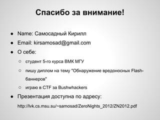 Спасибо за внимание!

● Name: Самосадный Кирилл
● Email: kirsamosad@gmail.com
● О себе:
  ○ студент 5-го курса ВМК МГУ
  ○ пишу диплом на тему "Обнаружение вредоносных Flash-
     баннеров"
  ○ играю в CTF за Bushwhackers
● Презентация доступна по адресу:
  http://lvk.cs.msu.su/~samosad/ZeroNights_2012/ZN2012.pdf
 