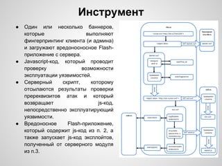 Инструмент
●   Один или несколько баннеров,
    которые                   выполняют
    фингерпринтинг клиента (и админа)
    и загружают вредоносносное Flash-
    приложение с сервера.
●   Javascript-код, который проводит
    проверку                возможности
    эксплуатации уязвимостей.
●   Серверный       скрипт,     которому
    отсылаются результаты проверки
    пререквизитов атак и который
    возвращает                     js-код,
    непосредственно эксплуатирующий
    уязвимости.
●   Вредоносное       Flash-приложение,
    который содержит js-код из п. 2, а
    также запускает js-код эксплойтов,
    полученный от серверного модуля
    из п.3.
 