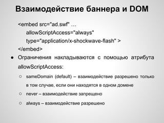 Взаимодействие баннера и DOM
  <embed src="ad.swf" …
     allowScriptAccess="always"
     type="application/x-shockwave-flash" >
  </embed>
● Ограничения накладываются с помощью атрибута
  allowScriptAccess:
  ○ sameDomain (default) – взаимодействие разрешено только
     в том случае, если они находятся в одном домене
  ○ never – взаимодействие запрещено
  ○ always – взаимодействие разрешено
 