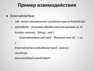 Пример взаимодействия

● ExternalInterface:
   ○ call - вызов произвольного JavaScript-кода из ActionScript;
   ○ addcallback - установка обработчика для вызовов из JS
      function recieve(s : String) : void {
          ExternalInterface.call("alert", "Recieved from JS: " + s);
      }
      ExternalInterface.addcallback("send", recieve);
      JavaScript:
      document['flash'].send('Hello!')
 