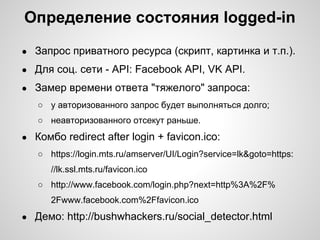 Определение состояния logged-in
●   Запрос приватного ресурса (скрипт, картинка и т.п.).
●   Для соц. сети - API: Facebook API, VK API.
●   Замер времени ответа "тяжелого" запроса:
    ○ у авторизованного запрос будет выполняться долго;
    ○ неавторизованного отсекут раньше.
●   Комбо redirect after login + favicon.ico:
    ○ https://login.mts.ru/amserver/UI/Login?service=lk&goto=https:
       //lk.ssl.mts.ru/favicon.ico
    ○ http://www.facebook.com/login.php?next=http%3A%2F%
       2Fwww.facebook.com%2Ffavicon.ico
●   Демо: http://bushwhackers.ru/social_detector.html
 