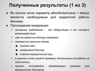 Полученные результаты (1 из 3)
● Во многих сетях параметр allowScripAccess = always
  является необходимым для корректной работы
  баннера.
● Прохождение модерации:
  ○ основные требования - нет обфускации и нет сетевого
      взаимодействия;
   ○ нам не известны методы проверок;
   ○ неизвестна причина отказа:
     ■ плохой сайт;
     ■ некрасивый баннер;
     ■ спалили вредоносный код.
   ○ в крупных сетях пройти проверку легальными способами не
      получилось;
   ○ однако,   интерфейсы     проверяющих    уязвимы    для
      вредоносных баннеров.
 