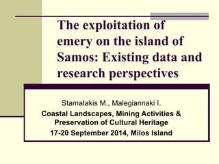 The exploitation of
emery on the island of
Samos: Existing data and
research perspectives
Stamatakis M., Malegiannaki I.
Coastal Landscapes, Mining Activities &
Preservation of Cultural Heritage
17-20 September 2014, Milos Island
 