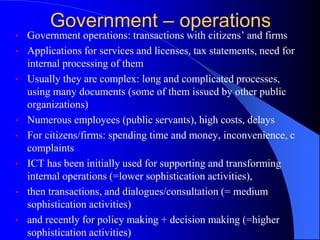 Government – operations
• Government operations: transactions with citizens’ and firms
• Applications for services and licenses, tax statements, need for
internal processing of them
• Usually they are complex: long and complicated processes,
using many documents (some of them issued by other public
organizations)
• Numerous employees (public servants), high costs, delays
• For citizens/firms: spending time and money, inconvenience, c
complaints
• ICT has been initially used for supporting and transforming
internal operations (=lower sophistication activities),
• then transactions, and dialogues/consultation (= medium
sophistication activities)
• and recently for policy making + decision making (=higher
sophistication activities)
 