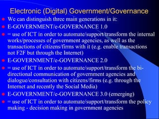 Electronic (Digital) Government/Governance
 We can distinguish three main generations in it:
 E-GOVERNMENT/e-GOVERNANCE 1.0
 = use of ICT in order to automate/support/transform the internal
works/processes of government agencies, as well as the
transactions of citizens/firms with it (e.g. enable transactions
not F2F but through the Internet)
 E-GOVERNMENT/e-GOVERNANCE 2.0
 = use of ICT in order to automate/support/transform the bi-
directional communication of government agencies and
dialogue/consultation with citizens/firms (e.g. through the
Internet and recently the Social Media)
 E-GOVERNMENT/e-GOVERNANCE 3.0 (emerging)
 = use of ICT in order to automate/support/transform the policy
making - decision making in government agencies
 
