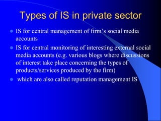  IS for central management of firm’s social media
accounts
 IS for central monitoring of interesting external social
media accounts (e.g. various blogs where discussions
of interest take place concerning the types of
products/services produced by the firm)
 which are also called reputation management IS
Types of IS in private sector
 