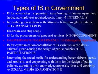 Types of IS in Government
• IS for automating – supporting - transforming its internal operations
(reducing employees required, costs, time)  INTERNAL IS
• for enabling transactions with citizens – firms through the Internet
 E-TRANSACTION IS
• Electronic one-stop shops
• IS for the procurement of good and services  E-PROCUREMENT
• E-GOVERNMENT/E-GOVERNANCE 1.0 (Managerial Approach)
• IS for communication/consultation with various stakeholders –
citizens’ groups during the design of public policies  E-
PARTICIPATION IS
• latter using the social media for understanding better citizens’ needs
and problems, and cooperating with them for the design of public
policies, exploiting their knowledge, proposals, ideas and creativity
 SOCIAL MEDIA EXPLOITATION IS
 