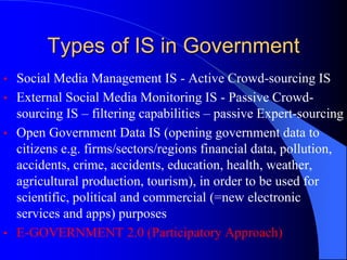 Types of IS in Government
• Social Media Management IS - Active Crowd-sourcing IS
• External Social Media Monitoring IS - Passive Crowd-
sourcing IS – filtering capabilities – passive Expert-sourcing
• Open Government Data IS (opening government data to
citizens e.g. firms/sectors/regions financial data, pollution,
accidents, crime, accidents, education, health, weather,
agricultural production, tourism), in order to be used for
scientific, political and commercial (=new electronic
services and apps) purposes
• E-GOVERNMENT 2.0 (Participatory Approach)
 
