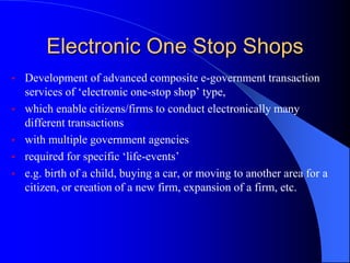 Electronic One Stop Shops
• Development of advanced composite e-government transaction
services of ‘electronic one-stop shop’ type,
• which enable citizens/firms to conduct electronically many
different transactions
• with multiple government agencies
• required for specific ‘life-events’
• e.g. birth of a child, buying a car, or moving to another area for a
citizen, or creation of a new firm, expansion of a firm, etc.
 