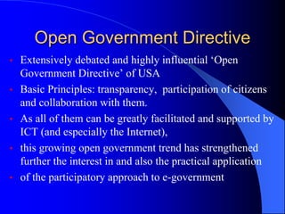Open Government Directive
• Extensively debated and highly influential ‘Open
Government Directive’ of USA
• Basic Principles: transparency, participation of citizens
and collaboration with them.
• As all of them can be greatly facilitated and supported by
ICT (and especially the Internet),
• this growing open government trend has strengthened
further the interest in and also the practical application
• of the participatory approach to e-government
 