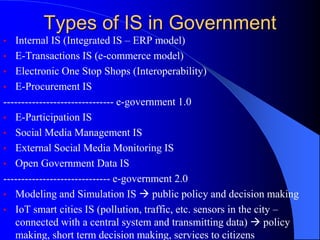 Types of IS in Government
• Internal IS (Integrated IS – ERP model)
• E-Transactions IS (e-commerce model)
• Electronic One Stop Shops (Interoperability)
• E-Procurement IS
------------------------------- e-government 1.0
• E-Participation IS
• Social Media Management IS
• External Social Media Monitoring IS
• Open Government Data IS
------------------------------ e-government 2.0
• Modeling and Simulation IS  public policy and decision making
• IoT smart cities IS (pollution, traffic, etc. sensors in the city –
connected with a central system and transmitting data)  policy
making, short term decision making, services to citizens
 