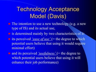 Technology Acceptance
Model (Davis)
 The intention to use a new technology (e.g. a new
type of IS) and its actual use,
 is determined mainly by two characteristics of it:
 its perceived ‘ease of use’ (= the degree to which
potential users believe that using it would require
minimal effort)
 and its perceived ‘usefulness’ (= the degree to
which potential users believe that using it will
enhance their job performance)
 