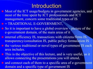 Introduction
 Most of the ICT usage/budgets in government agencies, and
most of the time spent by ICT professionals and ICT
management, concern some traditional types of IS
 = TRADITIONAL E-GOVERNMENT,
 So it is important to have a global overview - picture of the
e-government domain, of the main areas of it
 internal efficiency IS, transactions with citizens/firms IS,
transparency/consultation IS, public policy formulation IS
 the various traditional or novel types of government IS each
area includes.
 This is the objective of this lecture, and is very useful, as it
allows connecting the presentations you will attend,
 and connect each of them to a specific area of e-government
domain and a specific type of government IS
 