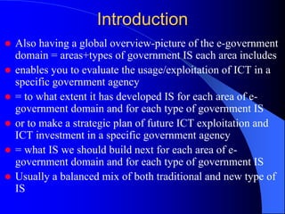 Introduction
 Also having a global overview-picture of the e-government
domain = areas+types of government IS each area includes
 enables you to evaluate the usage/exploitation of ICT in a
specific government agency
 = to what extent it has developed IS for each area of e-
government domain and for each type of government IS
 or to make a strategic plan of future ICT exploitation and
ICT investment in a specific government agency
 = what IS we should build next for each area of e-
government domain and for each type of government IS
 Usually a balanced mix of both traditional and new type of
IS
 