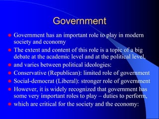 Government
 Government has an important role to play in modern
society and economy
 The extent and content of this role is a topic of a big
debate at the academic level and at the political level,
 and varies between political ideologies:
 Conservative (Republican): limited role of government
 Social-democrat (Liberal): stronger role of government
 However, it is widely recognized that government has
some very important roles to play – duties to perform,
 which are critical for the society and the economy:
 