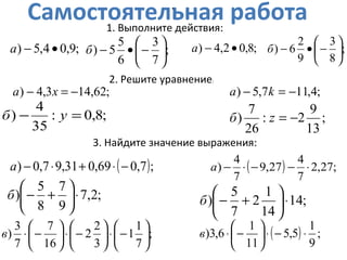 Самостоятельная работа
;9,04,5) •−а ;
7
3
6
5
5) 





−•−б
;62,143,4) −=− xа
;8,0:
35
4
) =− уб
( );7,069,031,97,0) −⋅+⋅−а
;2,7
9
7
8
5
) ⋅





+−б
;
7
1
1
3
2
2
16
7
7
3
) 





−⋅





−⋅





−⋅в
1. Выполните действия:
2. Решите уравнение:
3. Найдите значение выражения:
;8,02,4) •−а ;
8
3
9
2
6) 





−•−б
•
;4,117,5) −=− kа
;
13
9
2:
26
7
) −=zб
( ) ;27,2
7
4
27,9
7
4
) ⋅−−⋅−а
;14
14
1
2
7
5
) ⋅





+−б
( ) ;
9
1
5,5
11
1
6,3) ⋅−⋅





−⋅в
 