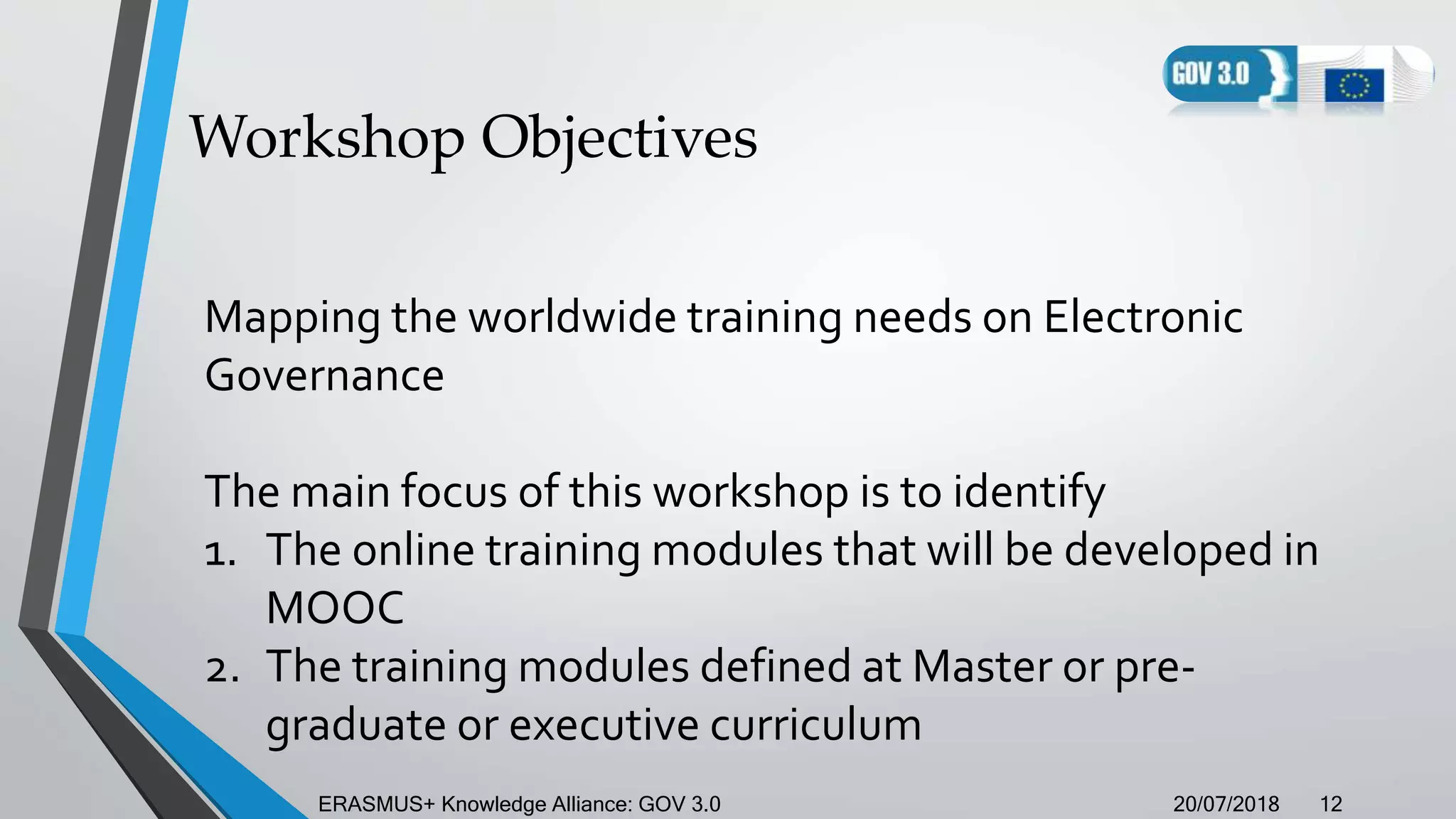 Workshop Objectives
20/07/2018ERASMUS+ Knowledge Alliance: GOV 3.0 12
Mapping the worldwide training needs on Electronic
Governance
The main focus of this workshop is to identify
1. The online training modules that will be developed in
MOOC
2. The training modules defined at Master or pre-
graduate or executive curriculum
 