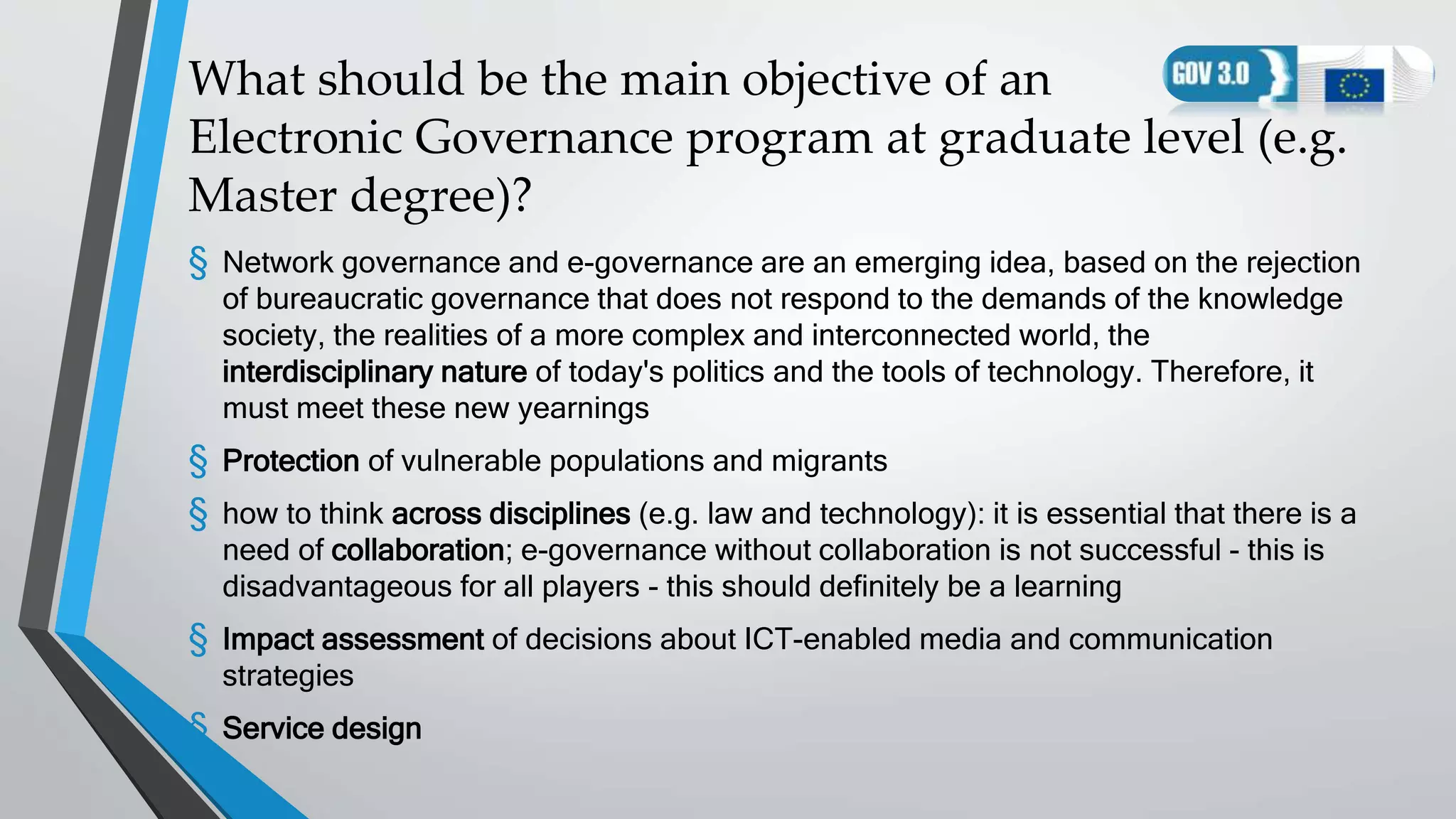 What should be the main objective of an
Electronic Governance program at graduate level (e.g.
Master degree)?
§ Network governance and e-governance are an emerging idea, based on the rejection
of bureaucratic governance that does not respond to the demands of the knowledge
society, the realities of a more complex and interconnected world, the
interdisciplinary nature of today's politics and the tools of technology. Therefore, it
must meet these new yearnings
§ Protection of vulnerable populations and migrants
§ how to think across disciplines (e.g. law and technology): it is essential that there is a
need of collaboration; e-governance without collaboration is not successful - this is
disadvantageous for all players - this should definitely be a learning
§ Impact assessment of decisions about ICT-enabled media and communication
strategies
§ Service design
 