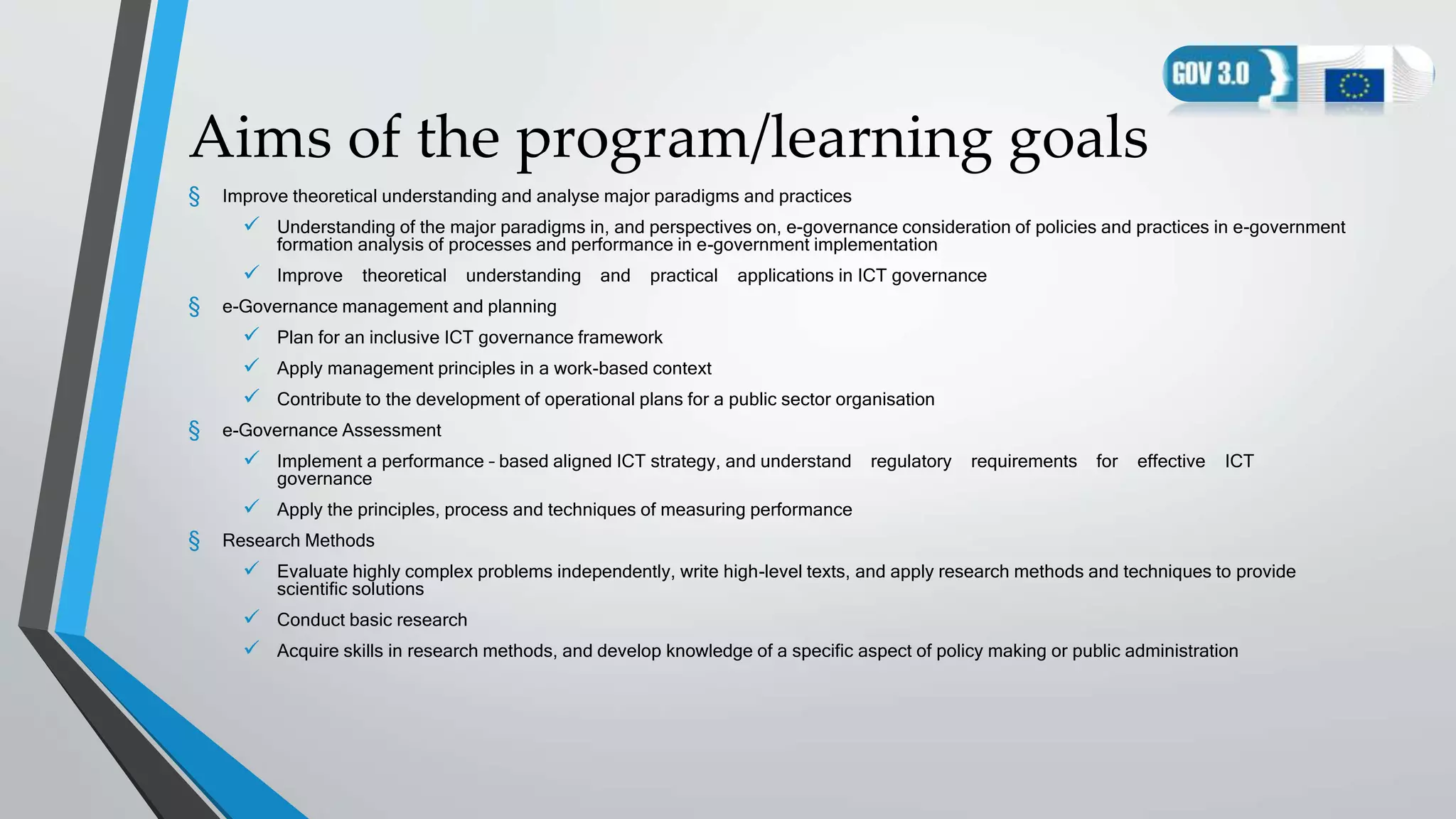 Aims of the program/learning goals
§ Improve theoretical understanding and analyse major paradigms and practices
 Understanding of the major paradigms in, and perspectives on, e-governance consideration of policies and practices in e-government
formation analysis of processes and performance in e-government implementation
 Improve theoretical understanding and practical applications in ICT governance
§ e-Governance management and planning
 Plan for an inclusive ICT governance framework
 Apply management principles in a work-based context
 Contribute to the development of operational plans for a public sector organisation
§ e-Governance Assessment
 Implement a performance – based aligned ICT strategy, and understand regulatory requirements for effective ICT
governance
 Apply the principles, process and techniques of measuring performance
§ Research Methods
 Evaluate highly complex problems independently, write high-level texts, and apply research methods and techniques to provide
scientific solutions
 Conduct basic research
 Acquire skills in research methods, and develop knowledge of a specific aspect of policy making or public administration
 