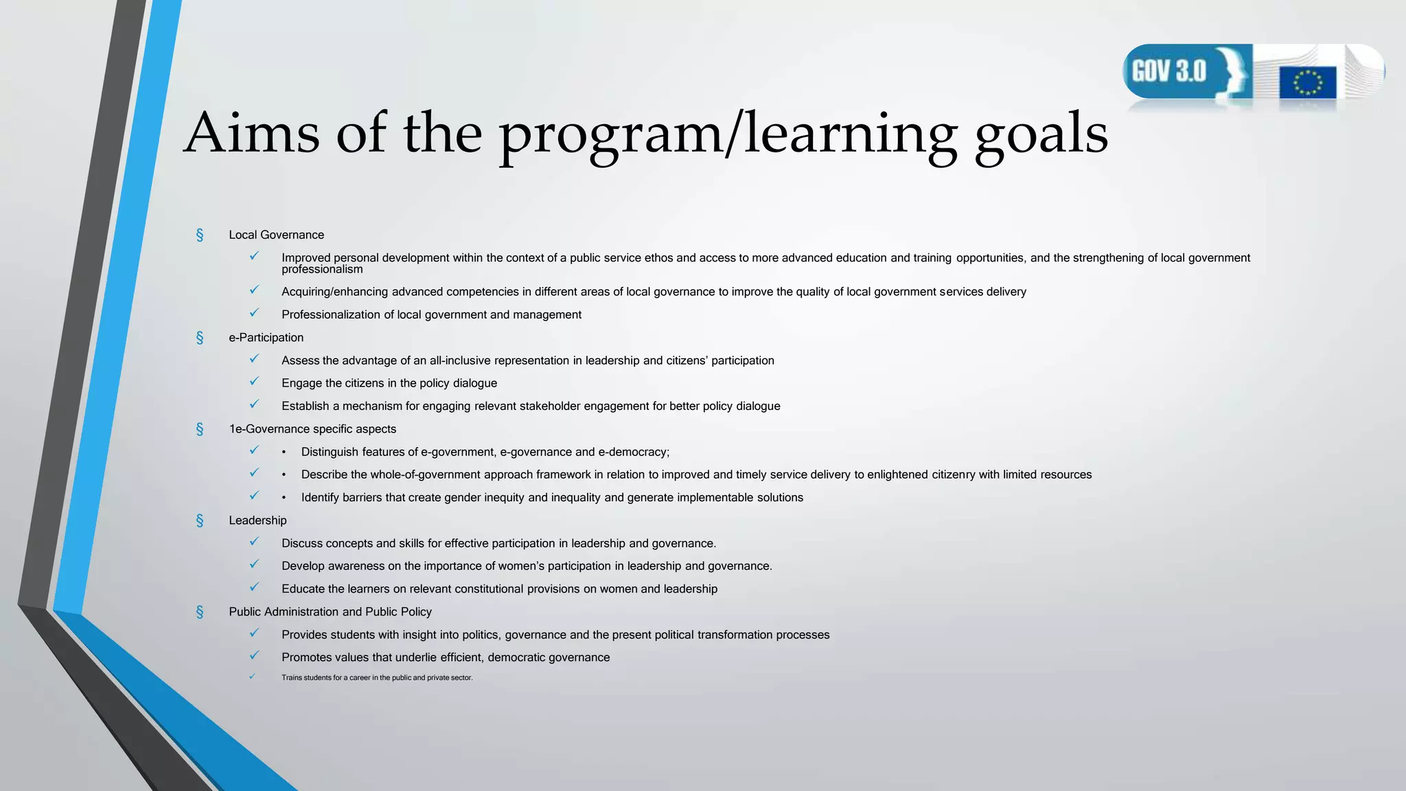 Aims of the program/learning goals
§ Local Governance
 Improved personal development within the context of a public service ethos and access to more advanced education and training opportunities, and the strengthening of local government
professionalism
 Acquiring/enhancing advanced competencies in different areas of local governance to improve the quality of local government services delivery
 Professionalization of local government and management
§ e-Participation
 Assess the advantage of an all-inclusive representation in leadership and citizens’ participation
 Engage the citizens in the policy dialogue
 Establish a mechanism for engaging relevant stakeholder engagement for better policy dialogue
§ 1e-Governance specific aspects
 • Distinguish features of e-government, e-governance and e-democracy;
 • Describe the whole-of–government approach framework in relation to improved and timely service delivery to enlightened citizenry with limited resources
 • Identify barriers that create gender inequity and inequality and generate implementable solutions
§ Leadership
 Discuss concepts and skills for effective participation in leadership and governance.
 Develop awareness on the importance of women’s participation in leadership and governance.
 Educate the learners on relevant constitutional provisions on women and leadership
§ Public Administration and Public Policy
 Provides students with insight into politics, governance and the present political transformation processes
 Promotes values that underlie efficient, democratic governance
 Trains students for a career in the public and private sector.
 