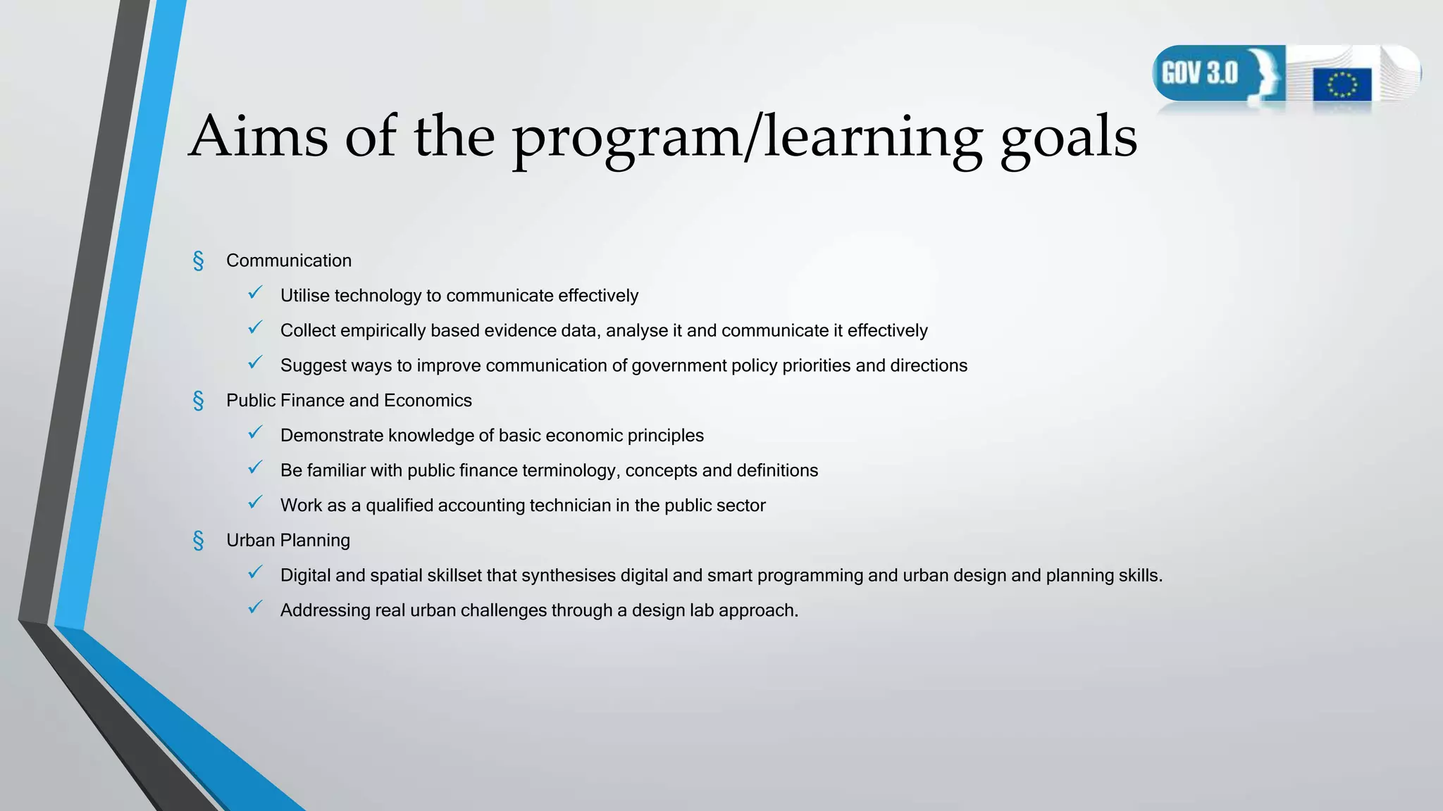 Aims of the program/learning goals
§ Communication
 Utilise technology to communicate effectively
 Collect empirically based evidence data, analyse it and communicate it effectively
 Suggest ways to improve communication of government policy priorities and directions
§ Public Finance and Economics
 Demonstrate knowledge of basic economic principles
 Be familiar with public finance terminology, concepts and definitions
 Work as a qualified accounting technician in the public sector
§ Urban Planning
 Digital and spatial skillset that synthesises digital and smart programming and urban design and planning skills.
 Addressing real urban challenges through a design lab approach.
 