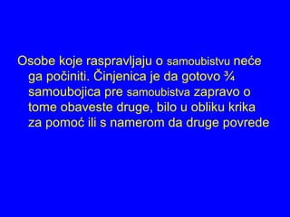 Osobe koje raspravljaju o samoubistvu neće
ga počiniti. Činjenica je da gotovo ¾
samoubojica pre samoubistva zapravo o
tome obaveste druge, bilo u obliku krika
za pomoć ili s namerom da druge povrede
 