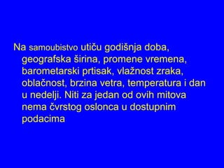 Na samoubistvo utiču godišnja doba,
geografska širina, promene vremena,
barometarski prtisak, vlažnost zraka,
oblačnost, brzina vetra, temperatura i dan
u nedelji. Niti za jedan od ovih mitova
nema čvrstog oslonca u dostupnim
podacima
 