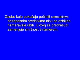 Osobe koje pokušaju počiniti samoubistvo
bezopasnim sredstvima nisu se ozbiljno
nameravale ubiti. U ovoj se predrasudi
zamenjuje smrtnost s namerom.
 