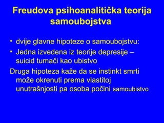 Freudova psihoanalitička teorija
samoubojstva
• dvije glavne hipoteze o samoubojstvu:
• Jedna izvedena iz teorije depresije –
suicid tumači kao ubistvo
Druga hipoteza kaže da se instinkt smrti
može okrenuti prema vlastitoj
unutrašnjosti pa osoba počini samoubistvo
 
