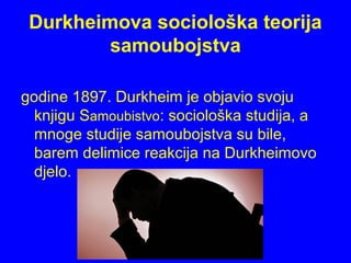 Durkheimova sociološka teorija
samoubojstva
godine 1897. Durkheim je objavio svoju
knjigu Samoubistvo: sociološka studija, a
mnoge studije samoubojstva su bile,
barem delimice reakcija na Durkheimovo
djelo.
 