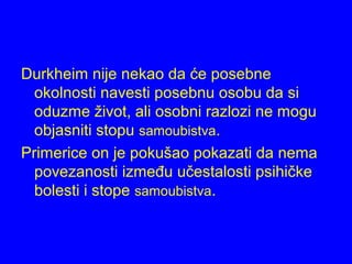 Durkheim nije nekao da će posebne
okolnosti navesti posebnu osobu da si
oduzme život, ali osobni razlozi ne mogu
objasniti stopu samoubistva.
Primerice on je pokušao pokazati da nema
povezanosti između učestalosti psihičke
bolesti i stope samoubistva.
 
