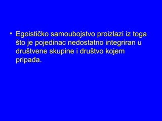 • Egoističko samoubojstvo proizlazi iz toga
što je pojedinac nedostatno integriran u
društvene skupine i društvo kojem
pripada.
 
