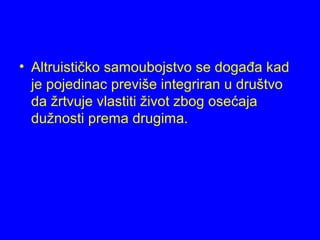 • Altruističko samoubojstvo se događa kad
je pojedinac previše integriran u društvo
da žrtvuje vlastiti život zbog osećaja
dužnosti prema drugima.
 