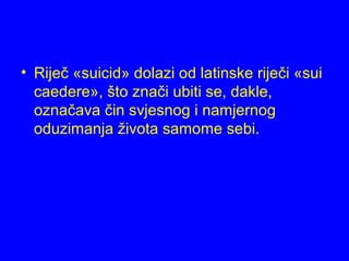 • Riječ «suicid» dolazi od latinske riječi «sui
caedere», što znači ubiti se, dakle,
označava čin svjesnog i namjernog
oduzimanja života samome sebi.
 