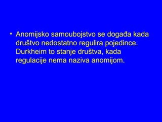 • Anomijsko samoubojstvo se događa kada
društvo nedostatno regulira pojedince.
Durkheim to stanje društva, kada
regulacije nema naziva anomijom.
 