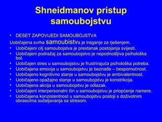 Shneidmanov pristup
samoubojstvu
• DESET ZAPOVIJEDI SAMOUBOJSTVA
Uobičajena svrha samoubistva je traganje za rješenjem.
• Uobičajeni cilj samoubojstva je prestanak postojanja svijesti.
• Uobičajeni podražaj za samoubojstvo je nepodnošljiva psihološka
bol.
• Uobičajen stres u samoubojstvu je frustrirajuća psihološka potreba.
• Uobičajena emocija u samoubojstvu je beznađe – bespomoćnost.
• Uobičajeno kognitivno stanje u samoubojstvu je ambivalentnost.
• Uobičajeno opažajno stanje u samoubojstvu je konstrikcija.
• Uobičajena akcija u samoubojstvu je odlazak.
• Uobičajeni interpersonalni čin u samoubojstvu je priopćenje namere.
• Uobičajena konzistentnost u samoubojstvu postoji s doživotnim
obrascima sučeljavanja sa stresom.
 