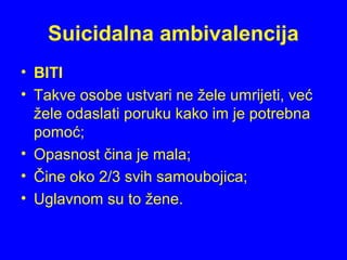 Suicidalna ambivalencija
• BITI
• Takve osobe ustvari ne žele umrijeti, već
žele odaslati poruku kako im je potrebna
pomoć;
• Opasnost čina je mala;
• Čine oko 2/3 svih samoubojica;
• Uglavnom su to žene.
 