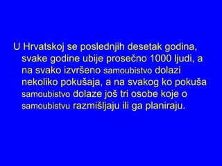 U Hrvatskoj se poslednjih desetak godina,
svake godine ubije prosečno 1000 ljudi, a
na svako izvršeno samoubistvo dolazi
nekoliko pokušaja, a na svakog ko pokuša
samoubistvo dolaze još tri osobe koje o
samoubistvu razmišljaju ili ga planiraju.
 