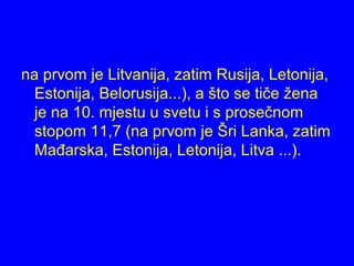 na prvom je Litvanija, zatim Rusija, Letonija,
Estonija, Belorusija...), a što se tiče žena
je na 10. mjestu u svetu i s prosečnom
stopom 11,7 (na prvom je Šri Lanka, zatim
Mađarska, Estonija, Letonija, Litva ...).
 