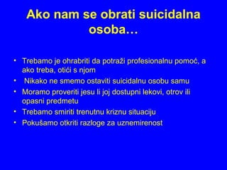 Ako nam se obrati suicidalna
osoba…
• Trebamo je ohrabriti da potraži profesionalnu pomoć, a
ako treba, otići s njom
• Nikako ne smemo ostaviti suicidalnu osobu samu
• Moramo proveriti jesu li joj dostupni lekovi, otrov ili
opasni predmetu
• Trebamo smiriti trenutnu kriznu situaciju
• Pokušamo otkriti razloge za uznemirenost
 