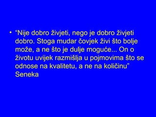 • “Nije dobro živjeti, nego je dobro živjeti
dobro. Stoga mudar čovjek živi što bolje
može, a ne što je dulje moguće... On o
životu uvijek razmišlja u pojmovima što se
odnose na kvalitetu, a ne na količinu”
Seneka
 