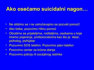 Ako osećamo suicidalni nagon…
• Ne stidimo se i ne ustručavajmo se pozvati pomoć!
• Ako treba, pozovimo Hitnu pomoć
• Obratimo se prijateljima, roditeljima, osobama u koje
imamo pojerenja, profesionalcima kao što je lekar,
psiholog, psihijatar
• Pozovimo SOS telefon. Pozovimo plavi telefon
• Pozovimo centar za krizna stanja
• Pozovimo policiju ili socijalnog radnika
 