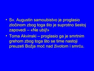 • Sv. Augustin samoubistvo je proglasio
zločinom zbog toga što je suprotno šestoj
zapovedi – «Ne ubij!»
• Toma Akvinski – proglasio ga je smrtnim
grehom zbog toga što se time nastoji
preuzeti Božja moć nad životom i smrću.
 