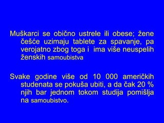 Muškarci se obično ustrele ili obese; žene
češće uzimaju tablete za spavanje, pa
verojatno zbog toga i ima više neuspelih
ženskih samoubistva
Svake godine više od 10 000 američkih
studenata se pokuša ubiti, a da čak 20 %
njih bar jednom tokom studija pomišlja
na samoubistvo.
 