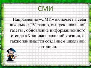 Направление «СМИ» включает в себя
школьное TV, радио, выпуск школьной
газеты , обновление информационного
стенда «Хроника школьной жизни», а
также занимается созданием школьной
летописи.
СМИ
 