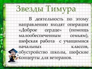 Звезды Тимура
В деятельность по этому
направлению входят операция
«Доброе сердце» (помощь
малообеспеченным семьям),
шефская работа с учащимися
начальных классов,
обустройство школы, шефские
концерты для ветеранов.
 